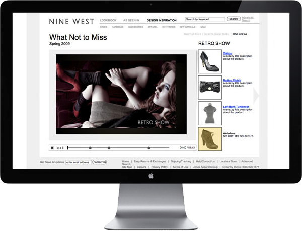 <b>9WEST</b> : Similarly, Nine West wanted to offer the ability to easily buy items featured in seasonal <b>What to Crave</b> videos. Enhancing the prevalent fashion editorial–to–store shopping behavior, each video segment/concept displayed the featured products drivers to the detail page and shopping cart.