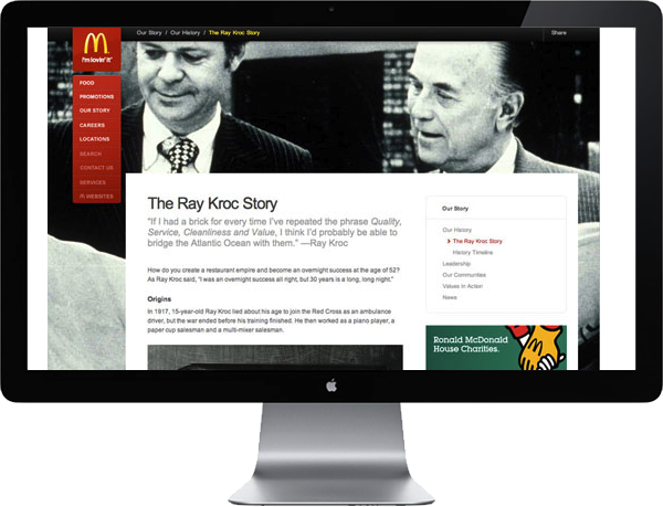 <b>RAY KROC</b> : For ten years the previous website alluded to Ray Kroc's vision of Quality, Cleanliness and Service, but it didn't really show how these values are reflected in the restaurants today. We wanted to tell his story to show how today's contemporary leadership reflects these ideals with Gold standards in food quality, ever-expanding menu choices and restaurant services , like free wi-fi, are keeping pace with modern families.